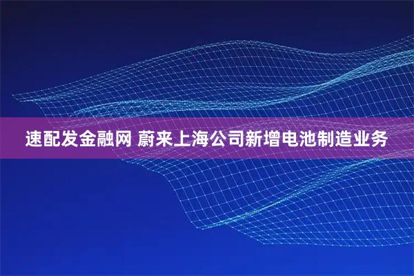 速配发金融网 蔚来上海公司新增电池制造业务