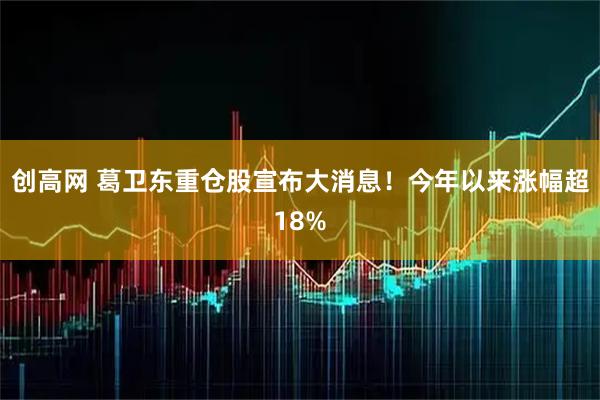 创高网 葛卫东重仓股宣布大消息！今年以来涨幅超18%