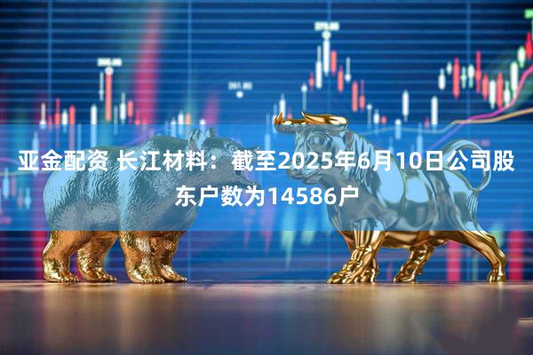 亚金配资 长江材料：截至2025年6月10日公司股东户数为14586户