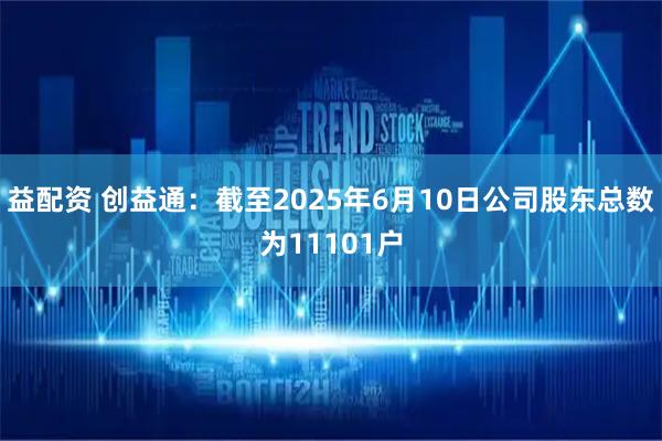 益配资 创益通：截至2025年6月10日公司股东总数为11101户