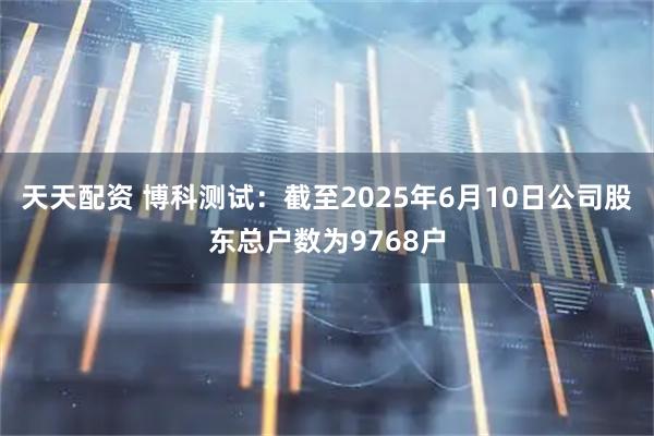 天天配资 博科测试：截至2025年6月10日公司股东总户数为9768户