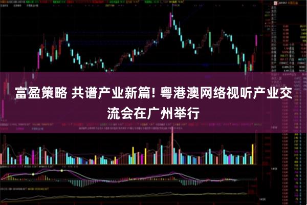 富盈策略 共谱产业新篇! 粤港澳网络视听产业交流会在广州举行