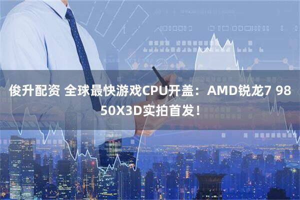俊升配资 全球最快游戏CPU开盖：AMD锐龙7 9850X3D实拍首发！