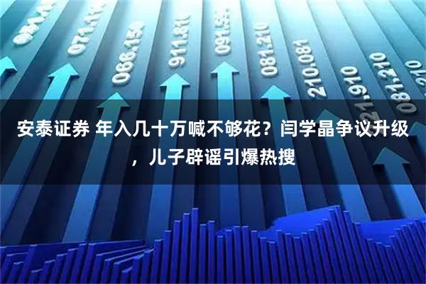 安泰证券 年入几十万喊不够花？闫学晶争议升级，儿子辟谣引爆热搜