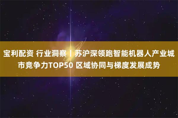 宝利配资 行业洞察丨苏沪深领跑智能机器人产业城市竞争力TOP50 区域协同与梯度发展成势