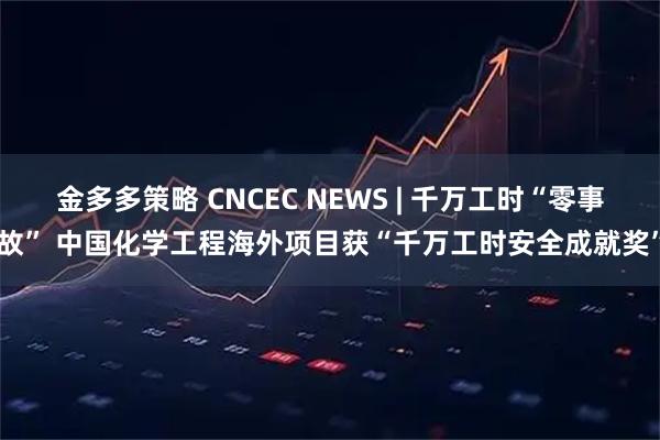 金多多策略 CNCEC NEWS | 千万工时“零事故” 中国化学工程海外项目获“千万工时安全成就奖”