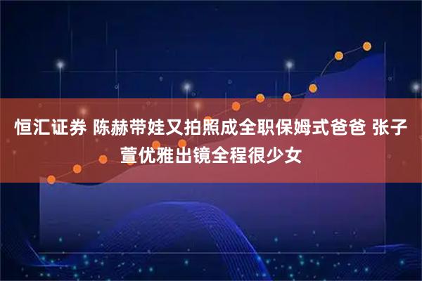 恒汇证券 陈赫带娃又拍照成全职保姆式爸爸 张子萱优雅出镜全程很少女