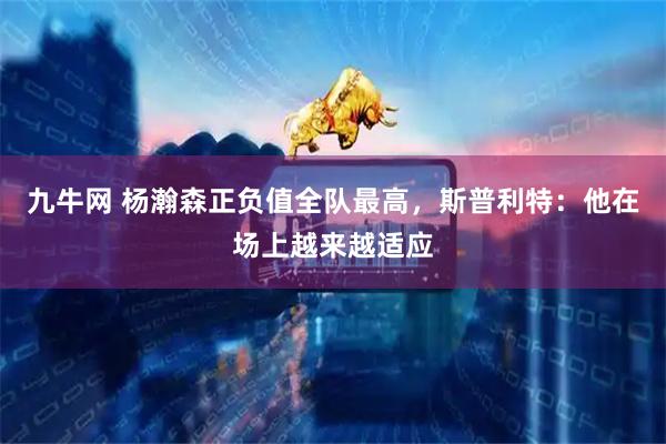 九牛网 杨瀚森正负值全队最高，斯普利特：他在场上越来越适应