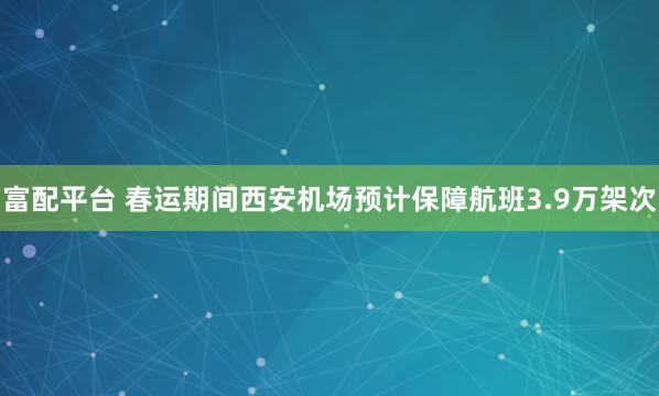 富配平台 春运期间西安机场预计保障航班3.9万架次