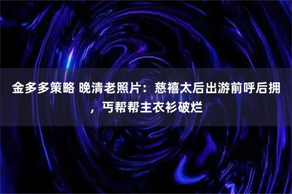 金多多策略 晚清老照片：慈禧太后出游前呼后拥，丐帮帮主衣衫破烂