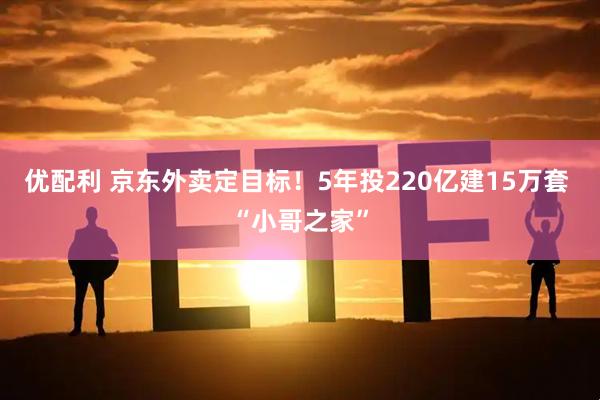 优配利 京东外卖定目标！5年投220亿建15万套 “小哥之家”