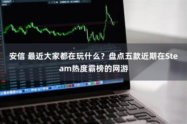 安信 最近大家都在玩什么？盘点五款近期在Steam热度霸榜的网游